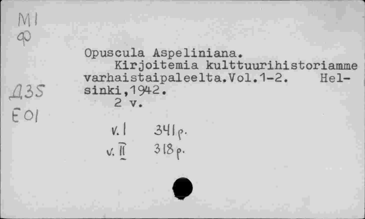 ﻿Ml ф
AiS
to/
Opuscula Aspeliniana.
Kirjoitemia kulttuurihistoriamme
varhaistaipaleelta.Vol.1-2. Неї-
sinki,1942.
2 V.
d tf.ÏÏ
341 e.